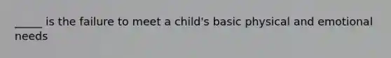 _____ is the failure to meet a child's basic physical and emotional needs