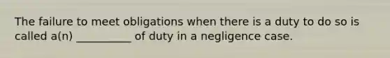 The failure to meet obligations when there is a duty to do so is called a(n) __________ of duty in a negligence case.