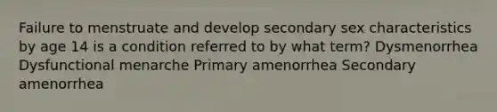 Failure to menstruate and develop secondary sex characteristics by age 14 is a condition referred to by what term? Dysmenorrhea Dysfunctional menarche Primary amenorrhea Secondary amenorrhea