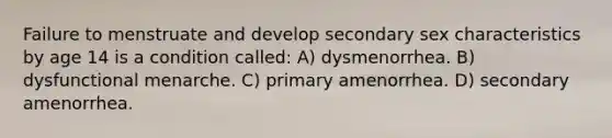 Failure to menstruate and develop secondary sex characteristics by age 14 is a condition called: A) dysmenorrhea. B) dysfunctional menarche. C) primary amenorrhea. D) secondary amenorrhea.