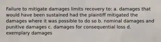 Failure to mitigate damages limits recovery to: a. damages that would have been sustained had the plaintiff mitigated the damages where it was possible to do so b. nominal damages and punitive damages c. damages for consequential loss d. exemplary damages