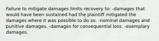 Failure to mitigate damages limits recovery to: -​damages that would have been sustained had the plaintiff mitigated the damages where it was possible to do so. ​-nominal damages and punitive damages. ​-damages for consequential loss. ​-exemplary damages.