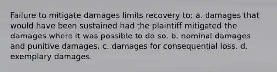 Failure to mitigate damages limits recovery to: a. damages that would have been sustained had the plaintiff mitigated the damages where it was possible to do so. b. nominal damages and punitive damages. c. damages for consequential loss. d. exemplary damages.