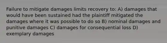 Failure to mitigate damages limits recovery to: A) damages that would have been sustained had the plaintiff mitigated the damages where it was possible to do so B) nominal damages and punitive damages C) damages for consequential loss D) exemplary damages