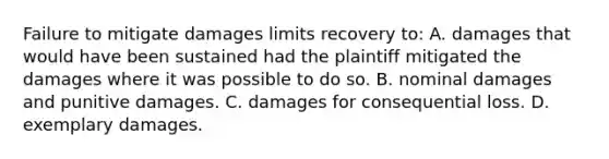 Failure to mitigate damages limits recovery to: A. damages that would have been sustained had the plaintiff mitigated the damages where it was possible to do so. B. nominal damages and punitive damages. C. damages for consequential loss. D. exemplary damages.