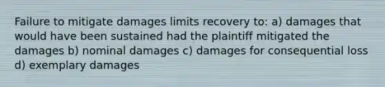 Failure to mitigate damages limits recovery to: a) damages that would have been sustained had the plaintiff mitigated the damages b) nominal damages c) damages for consequential loss d) exemplary damages