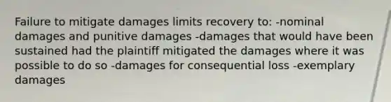 Failure to mitigate damages limits recovery to: -nominal damages and punitive damages -damages that would have been sustained had the plaintiff mitigated the damages where it was possible to do so -damages for consequential loss -exemplary damages