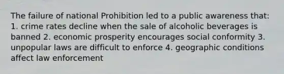 The failure of national Prohibition led to a public awareness that: 1. crime rates decline when the sale of alcoholic beverages is banned 2. economic prosperity encourages social conformity 3. unpopular laws are difficult to enforce 4. geographic conditions affect law enforcement