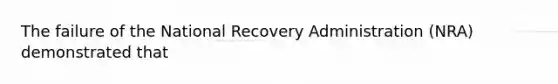 The failure of the National Recovery Administration (NRA) demonstrated that