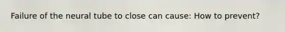 Failure of the neural tube to close can cause: How to prevent?