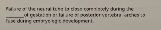 Failure of the neural tube to close completely during the ________of gestation or failure of posterior vertebral arches to fuse during embryologic development.