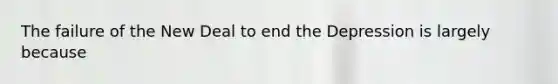 The failure of the New Deal to end the Depression is largely because