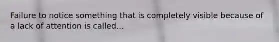 Failure to notice something that is completely visible because of a lack of attention is called...