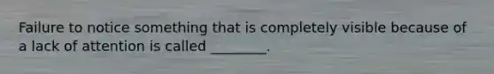 Failure to notice something that is completely visible because of a lack of attention is called ________.