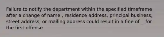 Failure to notify the department within the specified timeframe after a change of name , residence address, principal business, street address, or mailing address could result in a fine of __for the first offense