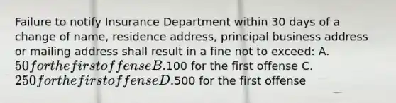 Failure to notify Insurance Department within 30 days of a change of name, residence address, principal business address or mailing address shall result in a fine not to exceed: A. 50 for the first offense B.100 for the first offense C. 250 for the first offense D.500 for the first offense