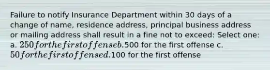 Failure to notify Insurance Department within 30 days of a change of name, residence address, principal business address or mailing address shall result in a fine not to exceed: Select one: a. 250 for the first offense b.500 for the first offense c. 50 for the first offense d.100 for the first offense