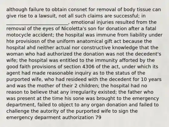 although failure to obtain consnet for removal of body tissue can give rise to a lawsuit, not all such claims are successful; in __________________________, emotional injuries resulted from the removal of the eyes of Nicoletta's son for donation after a fatal motocycle accident; the hospital was immune from liability under hte provisiosn of the uniform anatomical gift act because the hospital ahd neither actual nor constructive knowledge that the woman who had authorized the donation was not the decedent's wife; the hospital was entitled to the immunity afforted by the good faith provisions of section 4306 of the act, under which its agent had made reasonable inquiry as to the status of the purported wife, who had resideed with the decedent for 10 years and was the mother of their 2 children; the hospital had no reason to believe that any irregularity existed; the father who was present at the time his sone was brought to the emergency department, failed to object to any organ donation and failed to challenge the autority of the purported wife to sign the emergency deparment authorization 79