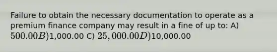 Failure to obtain the necessary documentation to operate as a premium finance company may result in a fine of up to: A) 500.00 B)1,000.00 C) 25,000.00 D)10,000.00