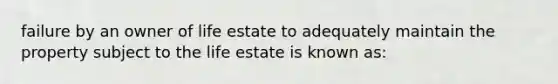 failure by an owner of life estate to adequately maintain the property subject to the life estate is known as: