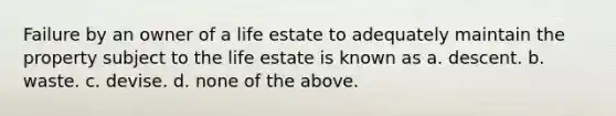 Failure by an owner of a life estate to adequately maintain the property subject to the life estate is known as a. descent. b. waste. c. devise. d. none of the above.