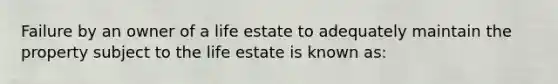 Failure by an owner of a life estate to adequately maintain the property subject to the life estate is known as: