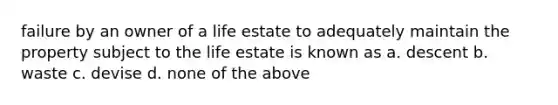 failure by an owner of a life estate to adequately maintain the property subject to the life estate is known as a. descent b. waste c. devise d. none of the above