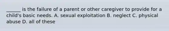 ______ is the failure of a parent or other caregiver to provide for a child's basic needs. A. sexual exploitation B. neglect C. physical abuse D. all of these