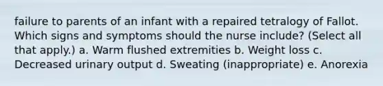 failure to parents of an infant with a repaired tetralogy of Fallot. Which signs and symptoms should the nurse include? (Select all that apply.) a. Warm flushed extremities b. Weight loss c. Decreased urinary output d. Sweating (inappropriate) e. Anorexia