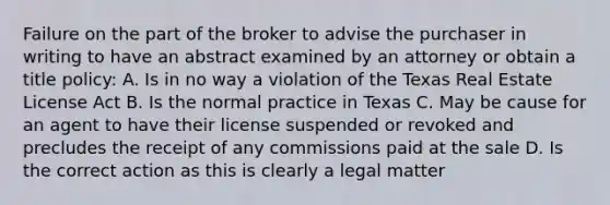 Failure on the part of the broker to advise the purchaser in writing to have an abstract examined by an attorney or obtain a title policy: A. Is in no way a violation of the Texas Real Estate License Act B. Is the normal practice in Texas C. May be cause for an agent to have their license suspended or revoked and precludes the receipt of any commissions paid at the sale D. Is the correct action as this is clearly a legal matter