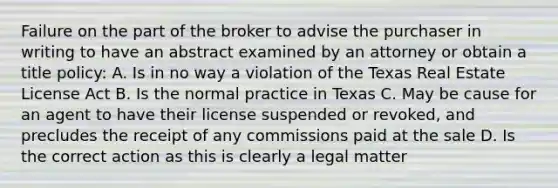 Failure on the part of the broker to advise the purchaser in writing to have an abstract examined by an attorney or obtain a title policy: A. Is in no way a violation of the Texas Real Estate License Act B. Is the normal practice in Texas C. May be cause for an agent to have their license suspended or revoked, and precludes the receipt of any commissions paid at the sale D. Is the correct action as this is clearly a legal matter