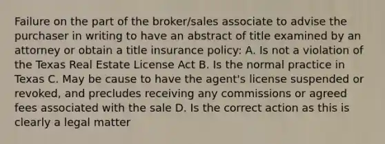 Failure on the part of the broker/sales associate to advise the purchaser in writing to have an abstract of title examined by an attorney or obtain a title insurance policy: A. Is not a violation of the Texas Real Estate License Act B. Is the normal practice in Texas C. May be cause to have the agent's license suspended or revoked, and precludes receiving any commissions or agreed fees associated with the sale D. Is the correct action as this is clearly a legal matter