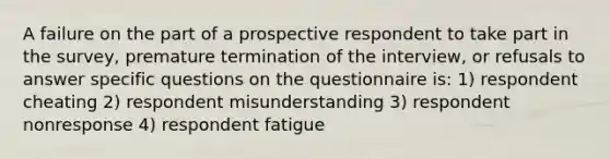 A failure on the part of a prospective respondent to take part in the survey, premature termination of the interview, or refusals to answer specific questions on the questionnaire is: 1) respondent cheating 2) respondent misunderstanding 3) respondent nonresponse 4) respondent fatigue