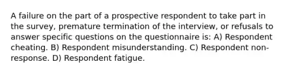 A failure on the part of a prospective respondent to take part in the survey, premature termination of the interview, or refusals to answer specific questions on the questionnaire is: A) Respondent cheating. B) Respondent misunderstanding. C) Respondent non-response. D) Respondent fatigue.