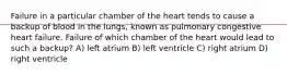 Failure in a particular chamber of the heart tends to cause a backup of blood in the lungs, known as pulmonary congestive heart failure. Failure of which chamber of the heart would lead to such a backup? A) left atrium B) left ventricle C) right atrium D) right ventricle