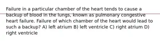 Failure in a particular chamber of the heart tends to cause a backup of blood in the lungs, known as pulmonary congestive heart failure. Failure of which chamber of the heart would lead to such a backup? A) left atrium B) left ventricle C) right atrium D) right ventricle