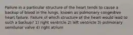 Failure in a particular structure of the heart tends to cause a backup of blood in the lungs, known as pulmonary congestive heart failure. Failure of which structure of the heart would lead to such a backup? 1) right ventricle 2) left ventricle 3) pulmonary semilunar valve 4) right atrium