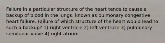 Failure in a particular structure of the heart tends to cause a backup of blood in the lungs, known as pulmonary congestive heart failure. Failure of which structure of the heart would lead to such a backup? 1) right ventricle 2) left ventricle 3) pulmonary semilunar valve 4) right atrium