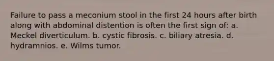 Failure to pass a meconium stool in the first 24 hours after birth along with abdominal distention is often the first sign of: a. Meckel diverticulum. b. cystic fibrosis. c. biliary atresia. d. hydramnios. e. Wilms tumor.