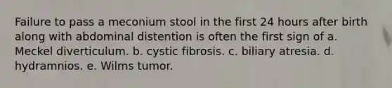 Failure to pass a meconium stool in the first 24 hours after birth along with abdominal distention is often the first sign of a. Meckel diverticulum. b. cystic fibrosis. c. biliary atresia. d. hydramnios. e. Wilms tumor.