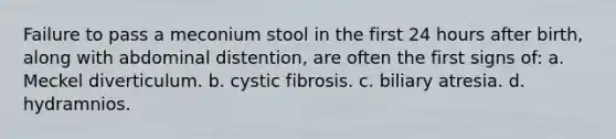 Failure to pass a meconium stool in the first 24 hours after birth, along with abdominal distention, are often the first signs of: a. Meckel diverticulum. b. cystic fibrosis. c. biliary atresia. d. hydramnios.