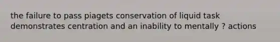 the failure to pass piagets conservation of liquid task demonstrates centration and an inability to mentally ? actions