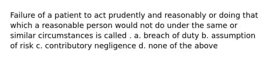 Failure of a patient to act prudently and reasonably or doing that which a reasonable person would not do under the same or similar circumstances is called . a. breach of duty b. assumption of risk c. contributory negligence d. none of the above