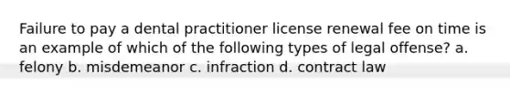 Failure to pay a dental practitioner license renewal fee on time is an example of which of the following types of legal offense? a. felony b. misdemeanor c. infraction d. contract law