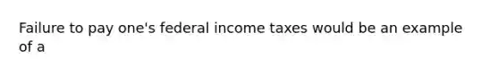 Failure to pay one's federal income taxes would be an example of a