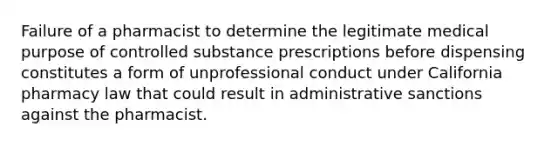 Failure of a pharmacist to determine the legitimate medical purpose of controlled substance prescriptions before dispensing constitutes a form of unprofessional conduct under California pharmacy law that could result in administrative sanctions against the pharmacist.