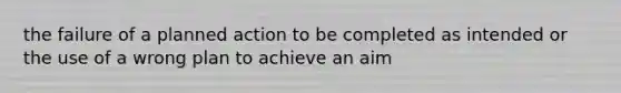 the failure of a planned action to be completed as intended or the use of a wrong plan to achieve an aim