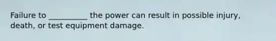 Failure to __________ the power can result in possible injury, death, or test equipment damage.