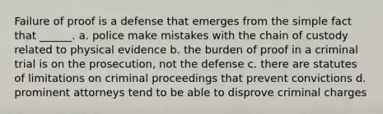 Failure of proof is a defense that emerges from the simple fact that ______. a. police make mistakes with the chain of custody related to physical evidence b. the burden of proof in a criminal trial is on the prosecution, not the defense c. there are statutes of limitations on criminal proceedings that prevent convictions d. prominent attorneys tend to be able to disprove criminal charges