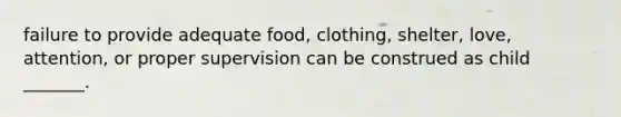 failure to provide adequate food, clothing, shelter, love, attention, or proper supervision can be construed as child _______.